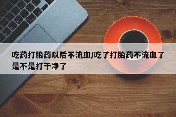 网上哪里有卖打胎药的联系方式吃药打胎药以后不流血/吃了打胎药不流血了是不是打干净了