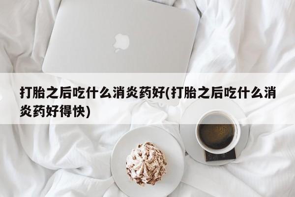 网上哪里有卖打胎药的联系方式打胎之后吃什么消炎药好(打胎之后吃什么消炎药好得快)