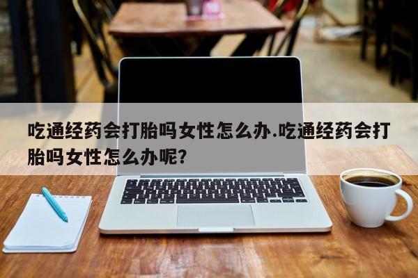 网上哪里有卖打胎药的联系方式吃通经药会打胎吗女性怎么办.吃通经药会打胎吗女性怎么办呢？