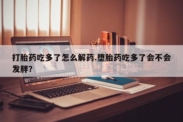 网上哪里有卖打胎药的联系方式打胎药吃多了怎么解药.堕胎药吃多了会不会发胖？