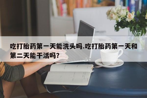 网上哪里有卖打胎药的联系方式吃打胎药第一天能洗头吗.吃打胎药第一天和第二天能干活吗？