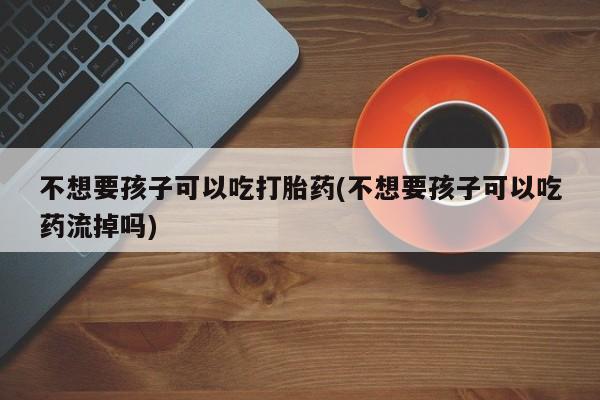 网上哪里有卖打胎药的联系方式不想要孩子可以吃打胎药(不想要孩子可以吃药流掉吗)