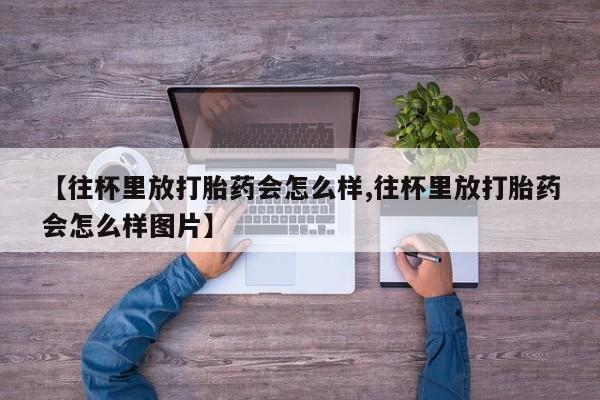 网上哪里有卖打胎药的联系方式【往杯里放打胎药会怎么样,往杯里放打胎药会怎么样图片】