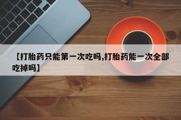 网上哪里有卖打胎药的联系方式【打胎药只能第一次吃吗,打胎药能一次全部吃掉吗】