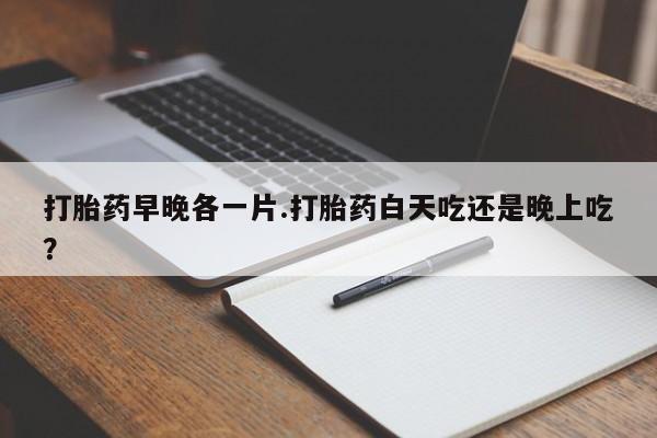 网上哪里有卖打胎药的联系方式打胎药早晚各一片.打胎药白天吃还是晚上吃？