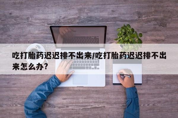 网上哪里有卖打胎药的联系方式吃打胎药迟迟排不出来/吃打胎药迟迟排不出来怎么办?