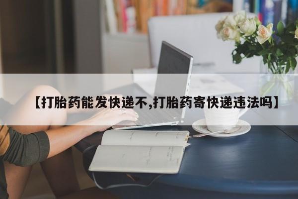 网上哪里有卖打胎药的联系方式【打胎药能发快递不,打胎药寄快递违法吗】