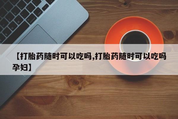 网上哪里有卖打胎药的联系方式【打胎药随时可以吃吗,打胎药随时可以吃吗孕妇】