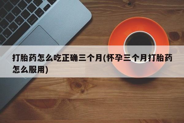 网上哪里有卖打胎药的联系方式打胎药怎么吃正确三个月(怀孕三个月打胎药怎么服用)