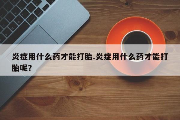 网上哪里有卖打胎药的联系方式炎症用什么药才能打胎.炎症用什么药才能打胎呢？