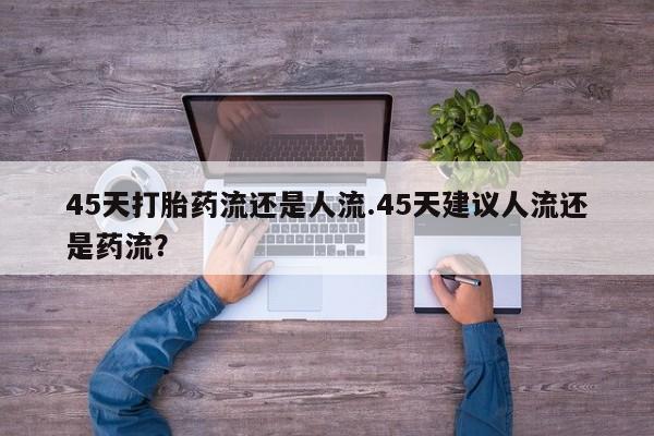 网上哪里有卖打胎药的联系方式45天打胎药流还是人流.45天建议人流还是药流？