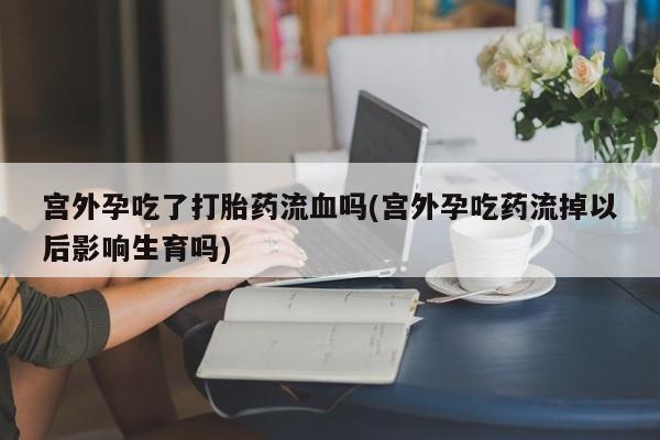 网上哪里有卖打胎药的联系方式宫外孕吃了打胎药流血吗(宫外孕吃药流掉以后影响生育吗)