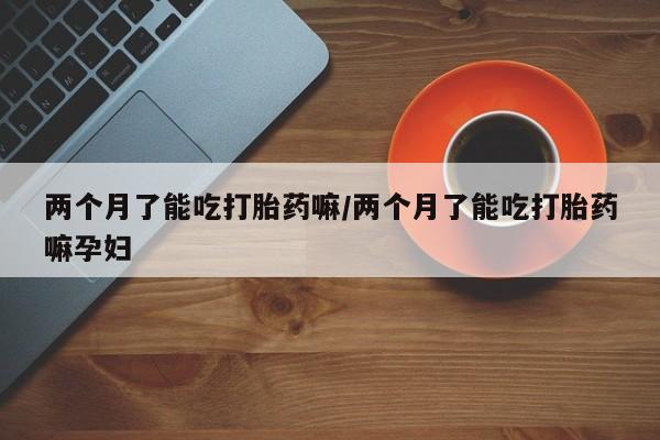 网上哪里有卖打胎药的联系方式两个月了能吃打胎药嘛/两个月了能吃打胎药嘛孕妇