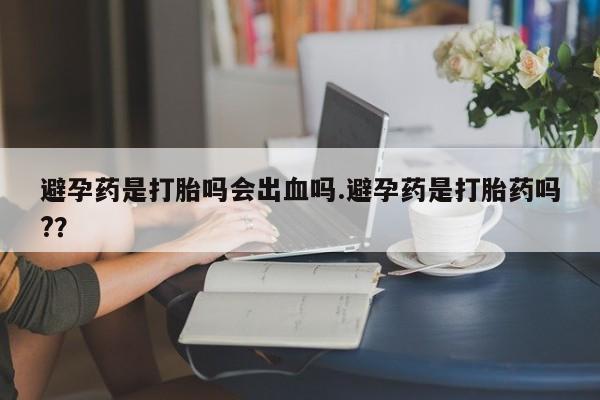 网上哪里有卖打胎药的联系方式避孕药是打胎吗会出血吗.避孕药是打胎药吗?？