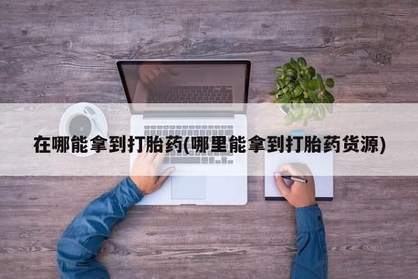网上哪里有卖打胎药的联系方式在哪能拿到打胎药(哪里能拿到打胎药货源)