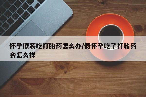 网上哪里有卖打胎药的联系方式怀孕假装吃打胎药怎么办/假怀孕吃了打胎药会怎么样