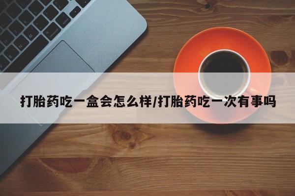 网上哪里有卖打胎药的联系方式打胎药吃一盒会怎么样/打胎药吃一次有事吗