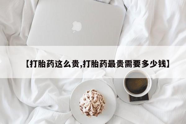 网上哪里有卖打胎药的联系方式【打胎药这么贵,打胎药最贵需要多少钱】