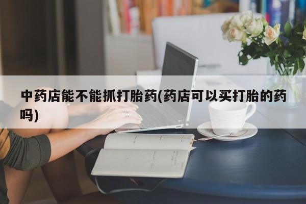 网上哪里有卖打胎药的联系方式中药店能不能抓打胎药(药店可以买打胎的药吗)