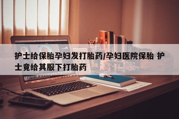 网上哪里有卖打胎药的联系方式护士给保胎孕妇发打胎药/孕妇医院保胎 护士竟给其服下打胎药