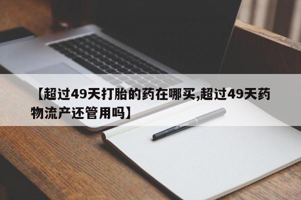 网上哪里有卖打胎药的联系方式【超过49天打胎的药在哪买,超过49天药物流产还管用吗】