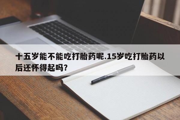 网上哪里有卖打胎药的联系方式十五岁能不能吃打胎药呢.15岁吃打胎药以后还怀得起吗？