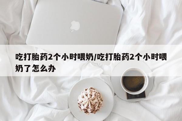 网上哪里有卖打胎药的联系方式吃打胎药2个小时喂奶/吃打胎药2个小时喂奶了怎么办