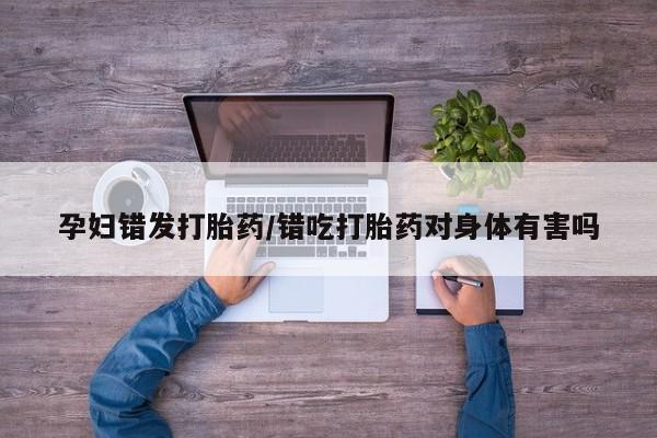 网上哪里有卖打胎药的联系方式孕妇错发打胎药/错吃打胎药对身体有害吗