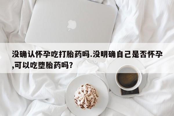 网上哪里有卖打胎药的联系方式没确认怀孕吃打胎药吗.没明确自己是否怀孕,可以吃堕胎药吗？