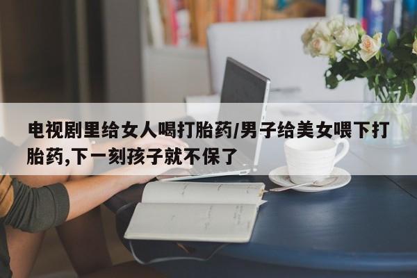 网上哪里有卖打胎药的联系方式电视剧里给女人喝打胎药/男子给美女喂下打胎药,下一刻孩子就不保了