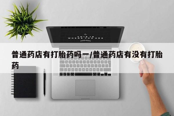 网上哪里有卖打胎药的联系方式普通药店有打胎药吗一/普通药店有没有打胎药