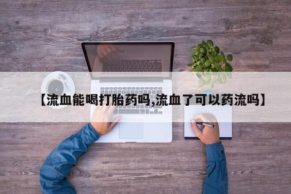 网上哪里有卖打胎药的联系方式【流血能喝打胎药吗,流血了可以药流吗】