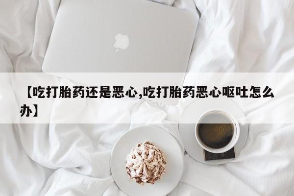 网上哪里有卖打胎药的联系方式【吃打胎药还是恶心,吃打胎药恶心呕吐怎么办】
