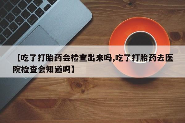 网上哪里有卖打胎药的联系方式【吃了打胎药会检查出来吗,吃了打胎药去医院检查会知道吗】