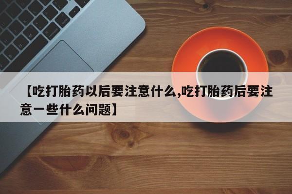 网上哪里有卖打胎药的联系方式【吃打胎药以后要注意什么,吃打胎药后要注意一些什么问题】