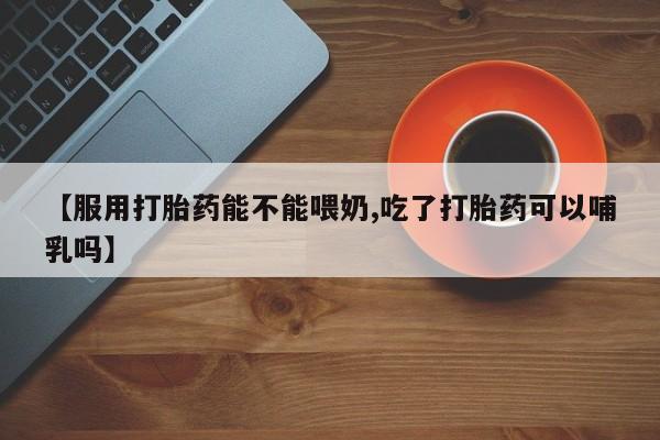 网上哪里有卖打胎药的联系方式【服用打胎药能不能喂奶,吃了打胎药可以哺乳吗】