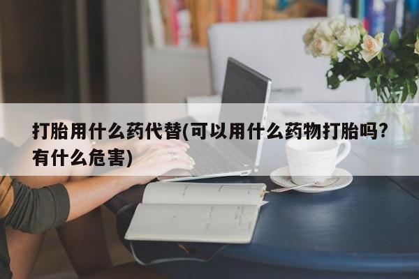 网上哪里有卖打胎药的联系方式打胎用什么药代替(可以用什么药物打胎吗?有什么危害)