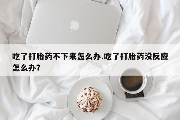 网上哪里有卖打胎药的联系方式吃了打胎药不下来怎么办.吃了打胎药没反应怎么办？