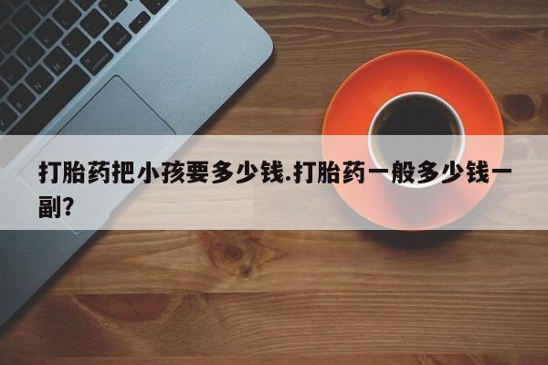 网上哪里有卖打胎药的联系方式打胎药把小孩要多少钱.打胎药一般多少钱一副？