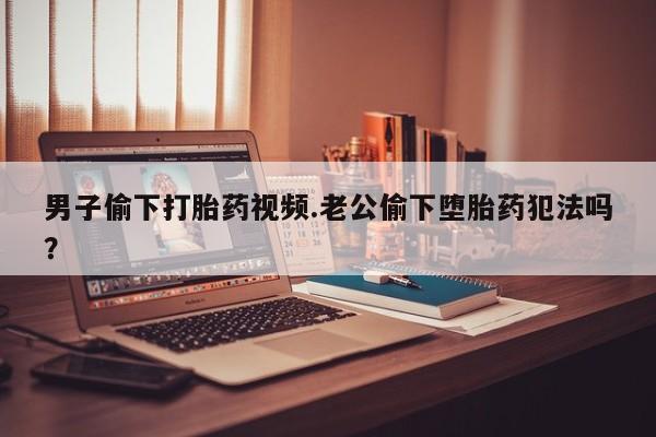 网上哪里有卖打胎药的联系方式男子偷下打胎药视频.老公偷下堕胎药犯法吗？
