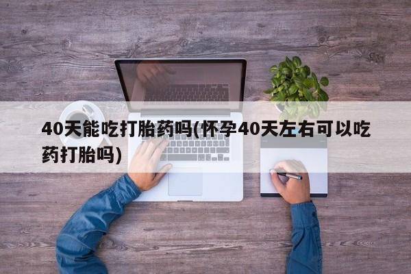 网上哪里有卖打胎药的联系方式40天能吃打胎药吗(怀孕40天左右可以吃药打胎吗)