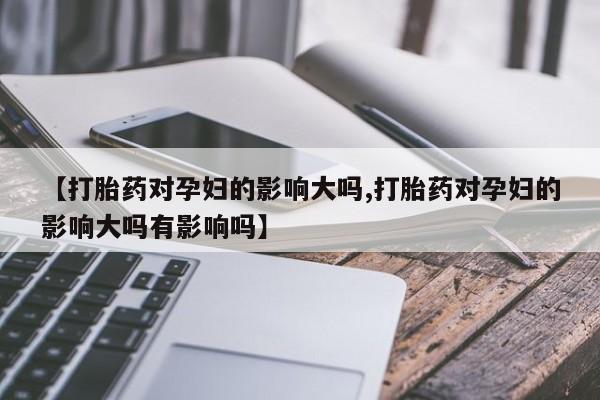网上哪里有卖打胎药的联系方式【打胎药对孕妇的影响大吗,打胎药对孕妇的影响大吗有影响吗】