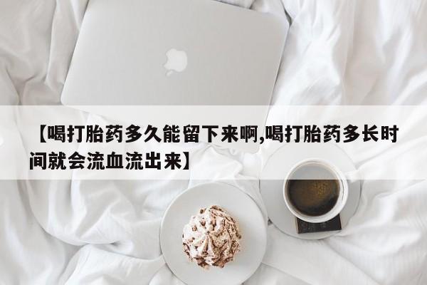 网上哪里有卖打胎药的联系方式【喝打胎药多久能留下来啊,喝打胎药多长时间就会流血流出来】