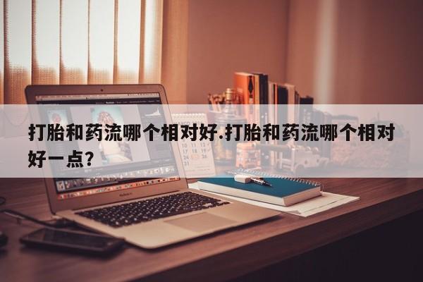 网上哪里有卖打胎药的联系方式打胎和药流哪个相对好.打胎和药流哪个相对好一点？