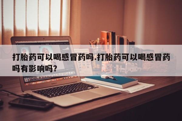 网上哪里有卖打胎药的联系方式打胎药可以喝感冒药吗.打胎药可以喝感冒药吗有影响吗？