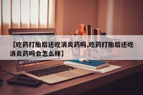 网上哪里有卖打胎药的联系方式【吃药打胎后还吃消炎药吗,吃药打胎后还吃消炎药吗会怎么样】