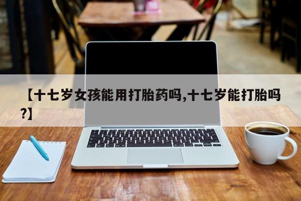 网上哪里有卖打胎药的联系方式【十七岁女孩能用打胎药吗,十七岁能打胎吗?】