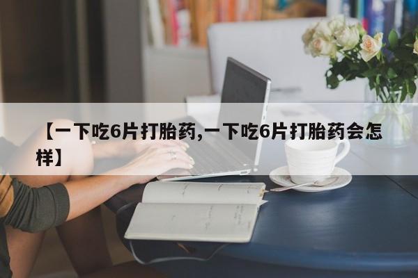 网上哪里有卖打胎药的联系方式【一下吃6片打胎药,一下吃6片打胎药会怎样】