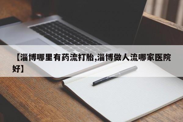 网上哪里有卖打胎药的联系方式【淄博哪里有药流打胎,淄博做人流哪家医院好】