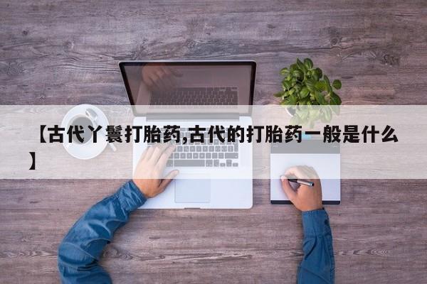 网上哪里有卖打胎药的联系方式【古代丫鬟打胎药,古代的打胎药一般是什么】